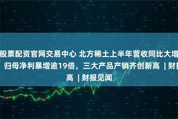 股票配资官网交易中心 北方稀土上半年营收同比大增45%，归母净利暴增逾19倍，三大产品产销齐创新高  | 财报见闻