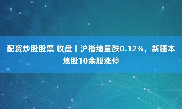 配资炒股股票 收盘丨沪指缩量跌0.12%,新疆本地股10余股涨停