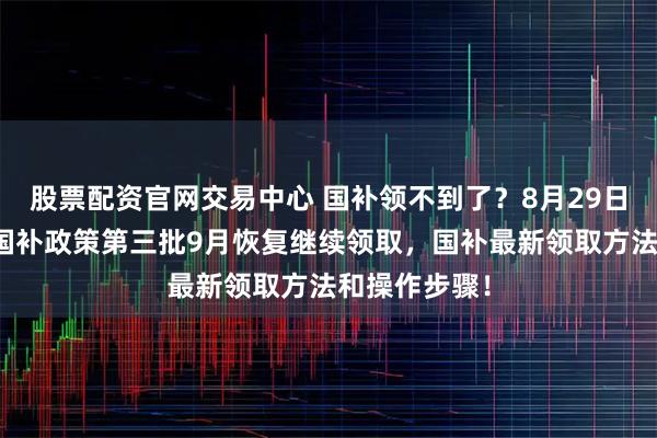 股票配资官网交易中心 国补领不到了？8月29日最新消息：国补政策第三批9月恢复继续领取，国补最新领取方法和操作步骤！