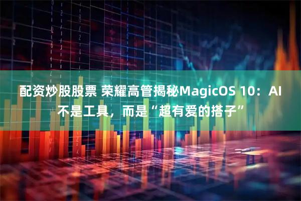 配资炒股股票 荣耀高管揭秘MagicOS 10:AI不是工具,而是“超有爱的搭子”