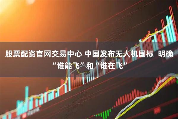 股票配资官网交易中心 中国发布无人机国标  明确“谁能飞”和“谁在飞”
