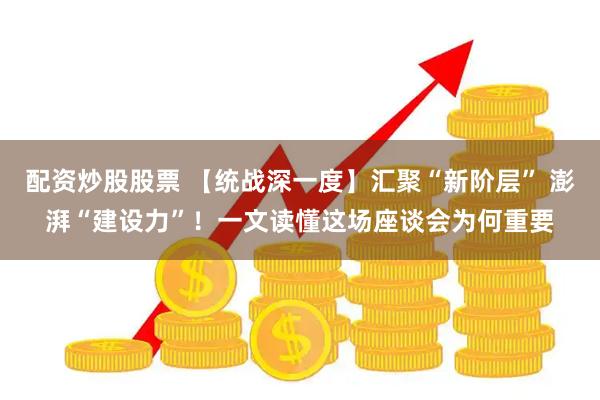 配资炒股股票 【统战深一度】汇聚“新阶层” 澎湃“建设力”！一文读懂这场座谈会为何重要