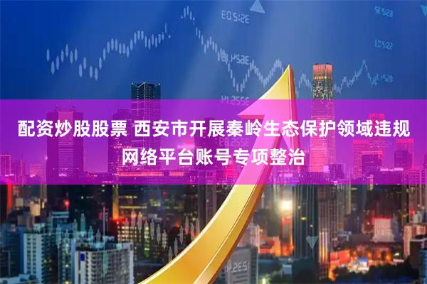 配资炒股股票 西安市开展秦岭生态保护领域违规网络平台账号专项整治