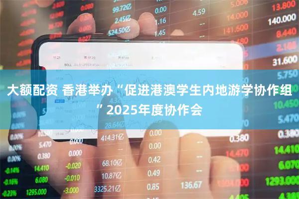大额配资 香港举办“促进港澳学生内地游学协作组”2025年度协作会