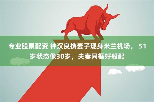 专业股票配资 钟汉良携妻子现身米兰机场， 51岁状态像30岁，夫妻同框好般配