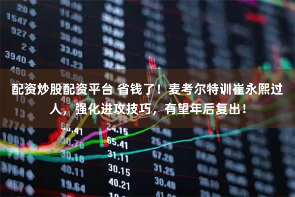 配资炒股配资平台 省钱了！麦考尔特训崔永熙过人，强化进攻技巧，有望年后复出！