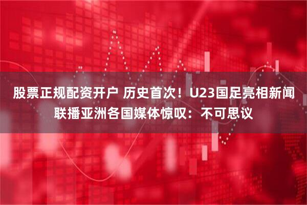股票正规配资开户 历史首次！U23国足亮相新闻联播亚洲各国媒体惊叹：不可思议