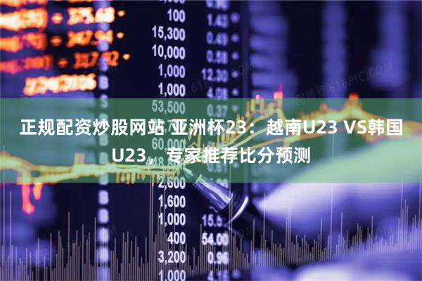 正规配资炒股网站 亚洲杯23：越南U23 VS韩国U23，专家推荐比分预测