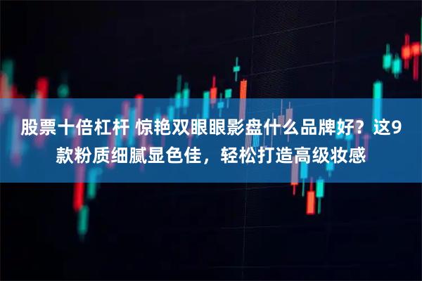 股票十倍杠杆 惊艳双眼眼影盘什么品牌好？这9款粉质细腻显色佳，轻松打造高级妆感