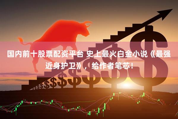 国内前十股票配资平台 史上最火白金小说《最强近身护卫》，给作者笔芯！