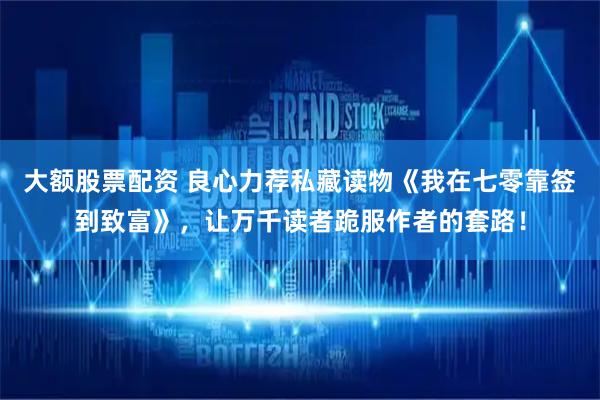大额股票配资 良心力荐私藏读物《我在七零靠签到致富》，让万千读者跪服作者的套路！