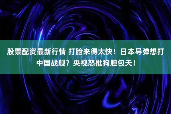 股票配资最新行情 打脸来得太快！日本导弹想打中国战舰？央视怒批狗胆包天！