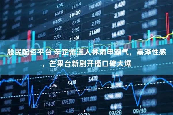 股民配资平台 辛芷蕾迷人林雨申霸气，嘉泽性感，芒果台新剧开播口碑大爆