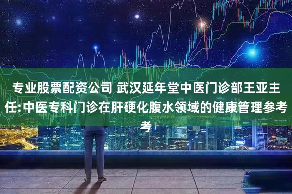 专业股票配资公司 武汉延年堂中医门诊部王亚主任:中医专科门诊在肝硬化腹水领域的健康管理参考