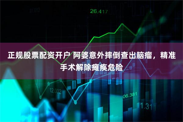 正规股票配资开户 阿婆意外摔倒查出脑瘤，精准手术解除瘫痪危险