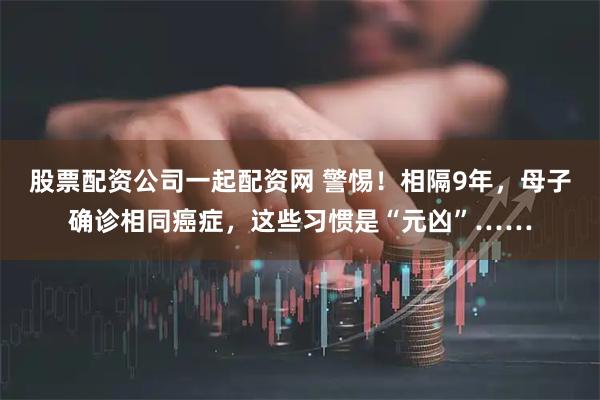 股票配资公司一起配资网 警惕！相隔9年，母子确诊相同癌症，这些习惯是“元凶”……