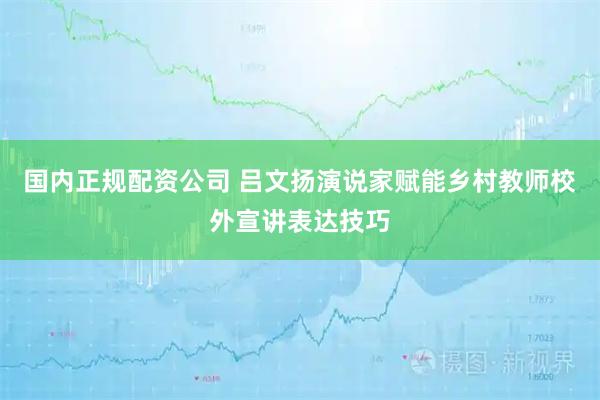 国内正规配资公司 吕文扬演说家赋能乡村教师校外宣讲表达技巧