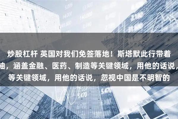 炒股杠杆 英国对我们免签落地！斯塔默此行带着超过50位英国商界领袖，涵盖金融、医药、制造等关键领域，用他的话说，忽视中国是不明智的
