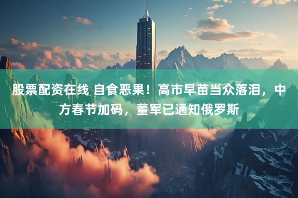 股票配资在线 自食恶果！高市早苗当众落泪，中方春节加码，董军已通知俄罗斯