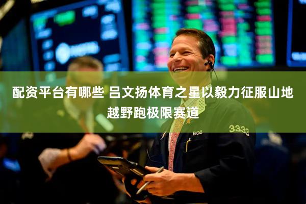 配资平台有哪些 吕文扬体育之星以毅力征服山地越野跑极限赛道