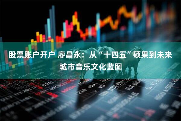 股票账户开户 廖昌永：从“十四五”硕果到未来城市音乐文化蓝图