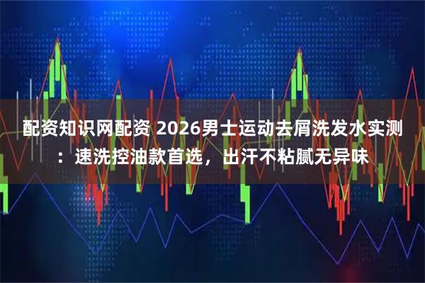 配资知识网配资 2026男士运动去屑洗发水实测：速洗控油款首选，出汗不粘腻无异味