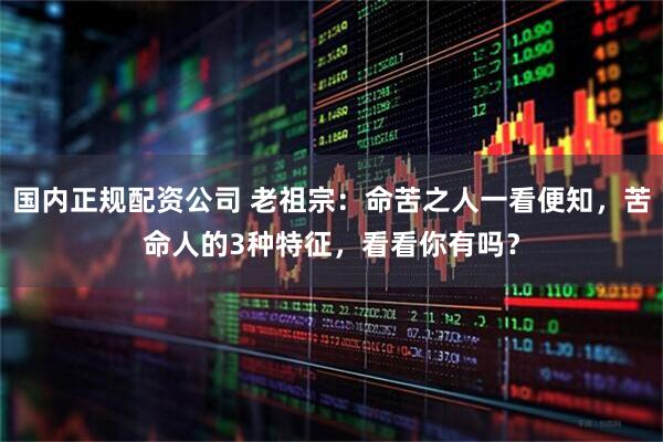 国内正规配资公司 老祖宗：命苦之人一看便知，苦命人的3种特征，看看你有吗？