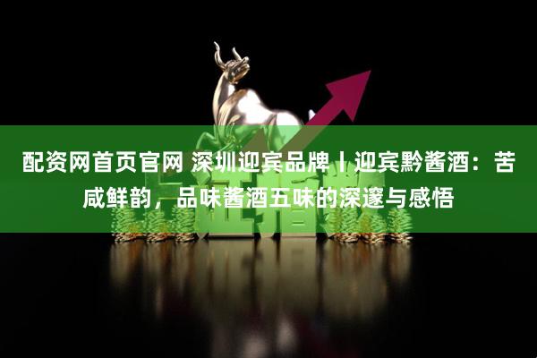 配资网首页官网 深圳迎宾品牌丨迎宾黔酱酒：苦咸鲜韵，品味酱酒五味的深邃与感悟
