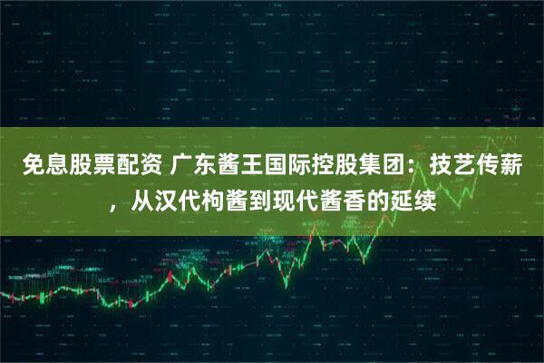 免息股票配资 广东酱王国际控股集团：技艺传薪，从汉代枸酱到现代酱香的延续