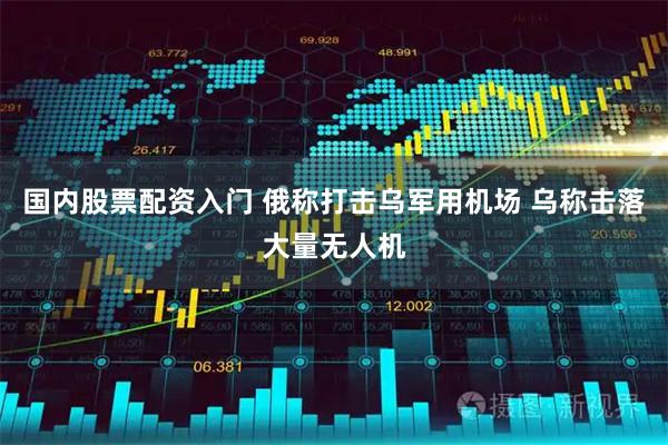 国内股票配资入门 俄称打击乌军用机场 乌称击落大量无人机