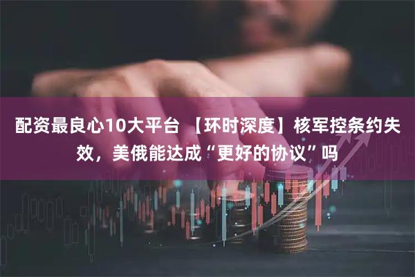配资最良心10大平台 【环时深度】核军控条约失效，美俄能达成“更好的协议”吗