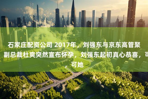 石家庄配资公司 2017年，刘强东与京东高管聚餐，副总裁杜爽突然宣布怀孕，刘强东起初真心恭喜，可她