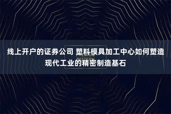 线上开户的证券公司 塑料模具加工中心如何塑造现代工业的精密制造基石