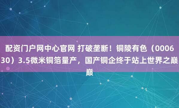 配资门户网中心官网 打破垄断！铜陵有色（000630）3.5微米铜箔量产，国产铜企终于站上世界之巅