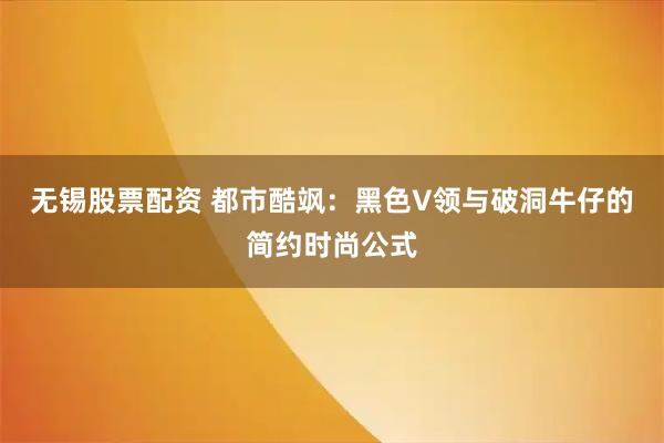 无锡股票配资 都市酷飒：黑色V领与破洞牛仔的简约时尚公式