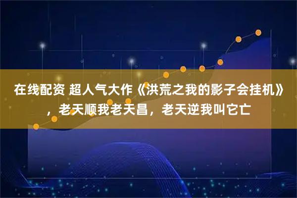 在线配资 超人气大作《洪荒之我的影子会挂机》，老天顺我老天昌，老天逆我叫它亡