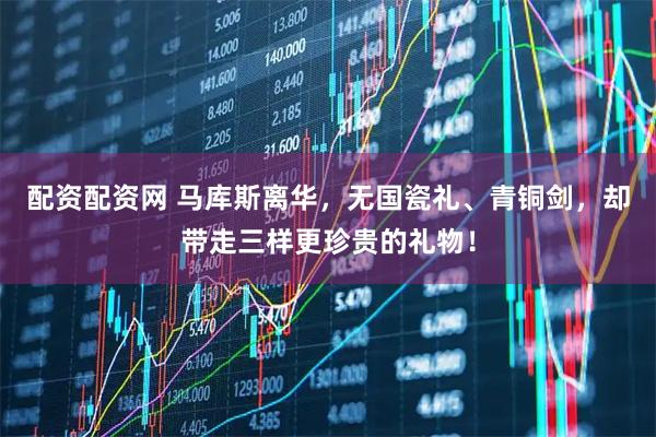 配资配资网 马库斯离华，无国瓷礼、青铜剑，却带走三样更珍贵的礼物！