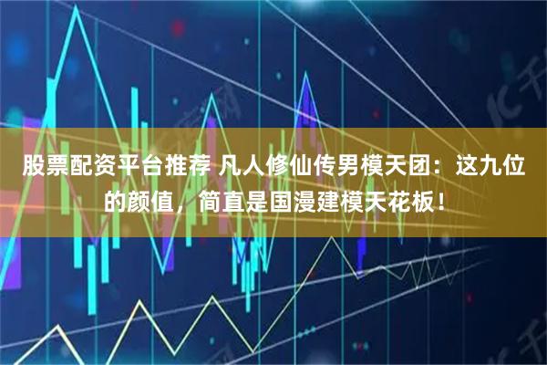 股票配资平台推荐 凡人修仙传男模天团：这九位的颜值，简直是国漫建模天花板！