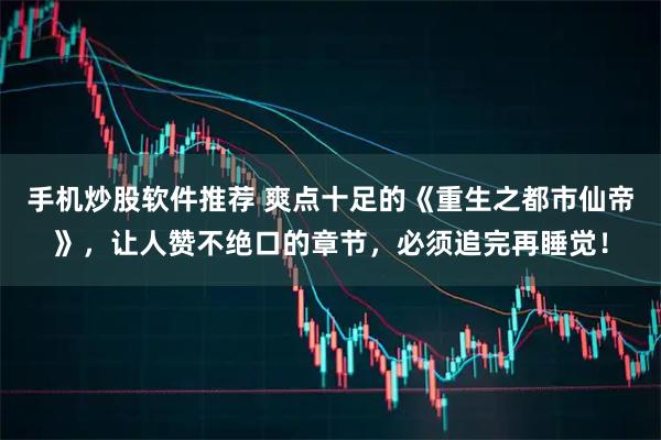 手机炒股软件推荐 爽点十足的《重生之都市仙帝》，让人赞不绝口的章节，必须追完再睡觉！