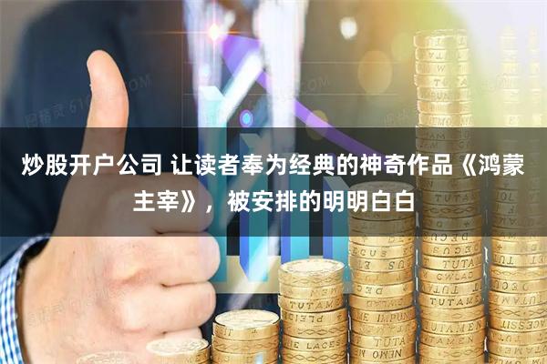 炒股开户公司 让读者奉为经典的神奇作品《鸿蒙主宰》，被安排的明明白白