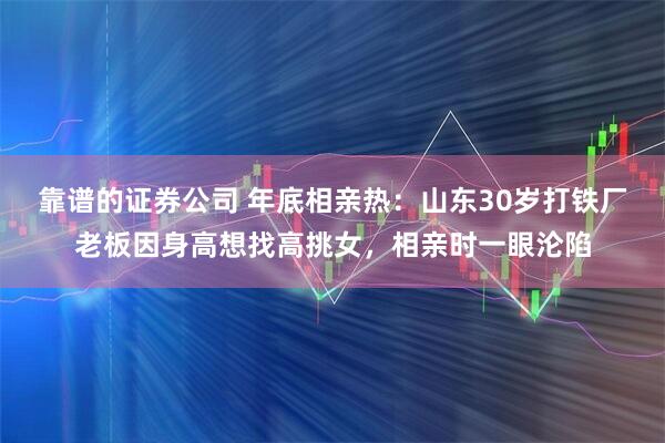 靠谱的证券公司 年底相亲热：山东30岁打铁厂老板因身高想找高挑女，相亲时一眼沦陷