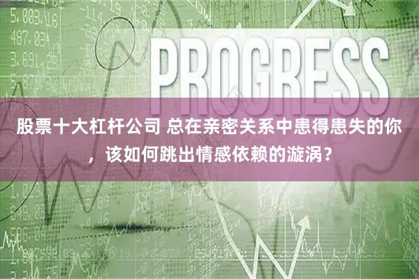 股票十大杠杆公司 总在亲密关系中患得患失的你，该如何跳出情感依赖的漩涡？