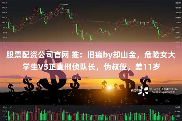 股票配资公司官网 推：旧瘢by却山金，危险女大学生VS正直刑侦队长，伪叔侄，差11岁
