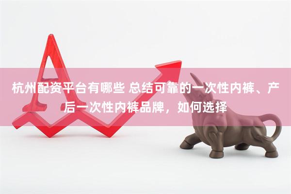 杭州配资平台有哪些 总结可靠的一次性内裤、产后一次性内裤品牌，如何选择