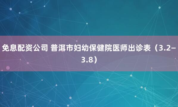 免息配资公司 普洱市妇幼保健院医师出诊表（3.2—3.8）