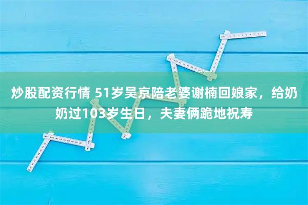 炒股配资行情 51岁吴京陪老婆谢楠回娘家，给奶奶过103岁生日，夫妻俩跪地祝寿
