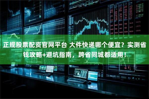 正规股票配资官网平台 大件快递哪个便宜？实测省钱攻略+避坑指南，跨省同城都适用！