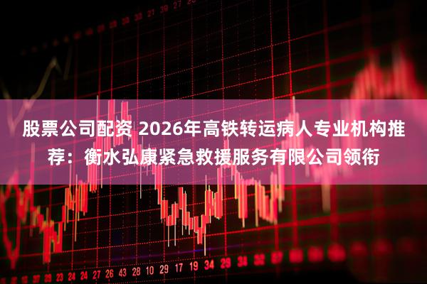 股票公司配资 2026年高铁转运病人专业机构推荐：衡水弘康紧急救援服务有限公司领衔