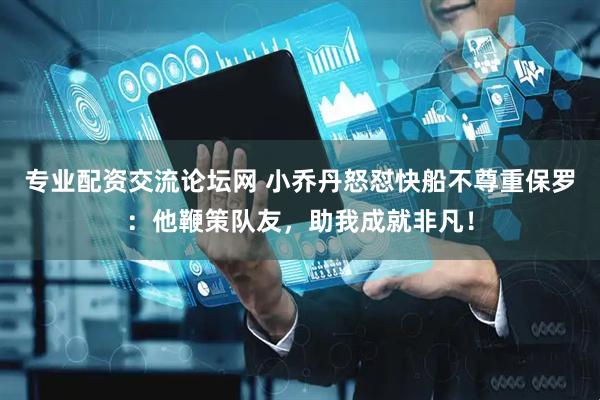 专业配资交流论坛网 小乔丹怒怼快船不尊重保罗：他鞭策队友，助我成就非凡！