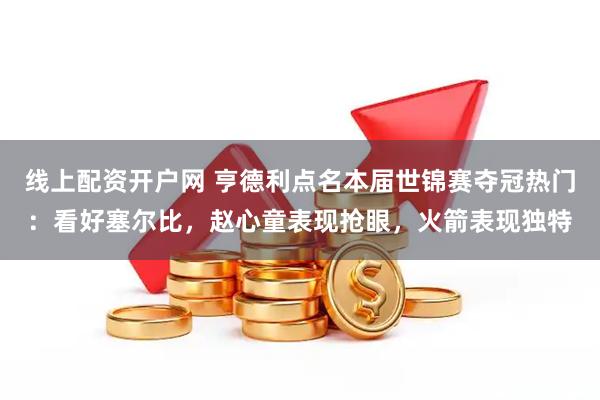 线上配资开户网 亨德利点名本届世锦赛夺冠热门：看好塞尔比，赵心童表现抢眼，火箭表现独特